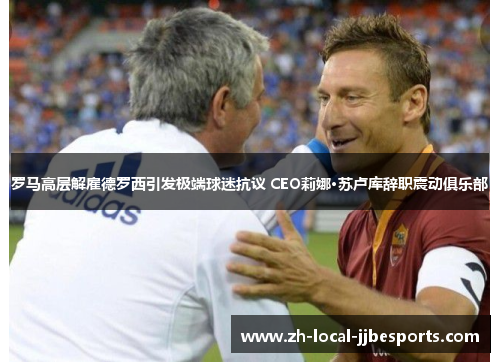 罗马高层解雇德罗西引发极端球迷抗议 CEO莉娜·苏卢库辞职震动俱乐部